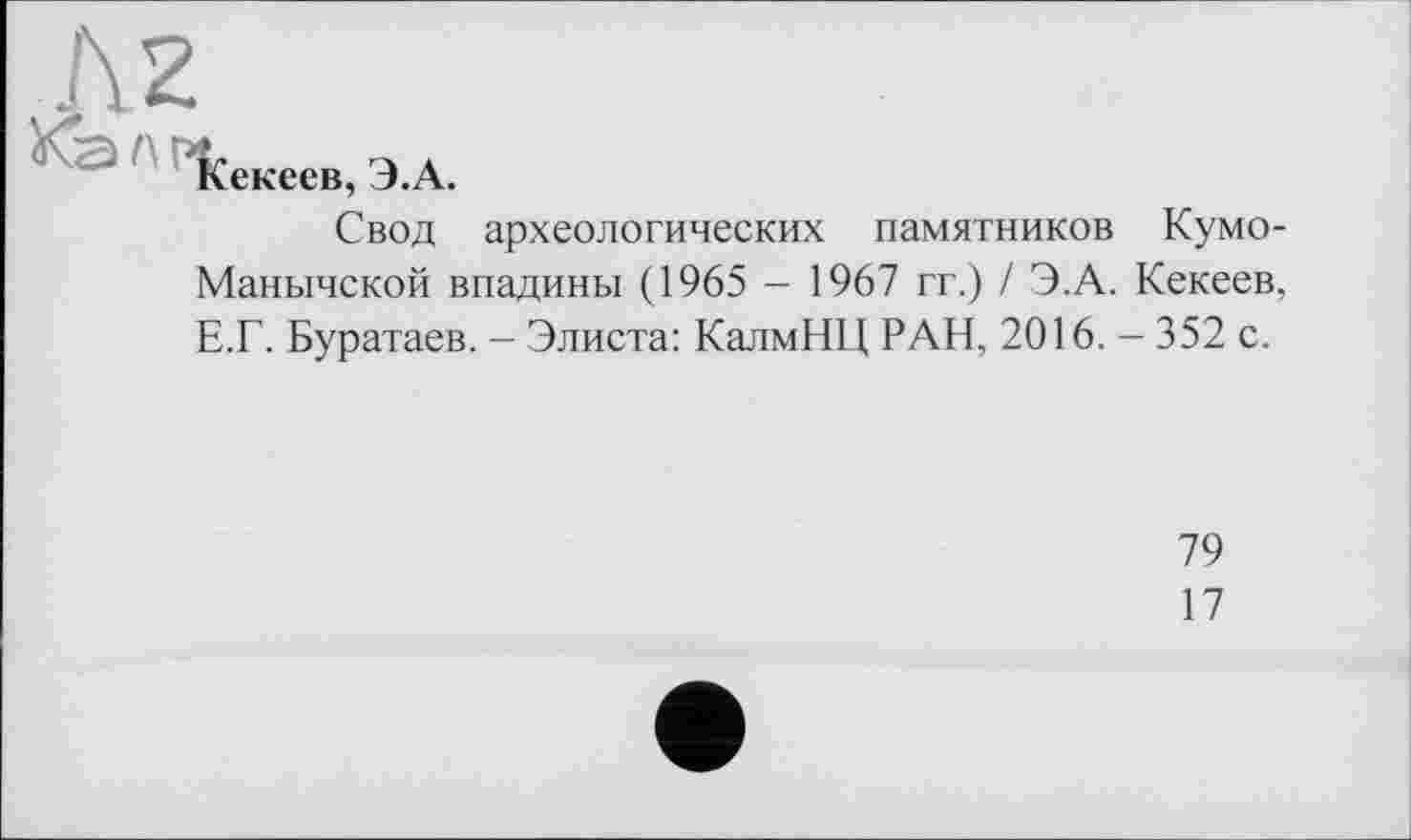 ﻿Кекеев, Э.А.
Свод археологических памятников Кумо-Манычской впадины (1965 - 1967 гг.) / Э.А. Кекеев, Е.Г. Буратаев. - Элиста: КалмНЦ РАН, 2016. - 352 с.
79
17